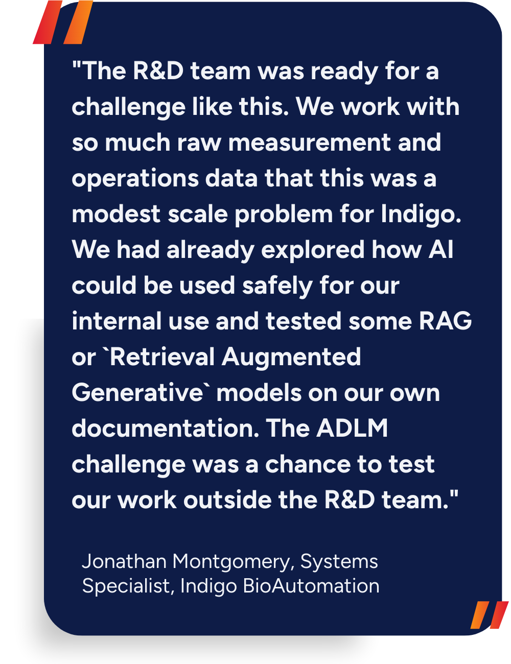 "The R&D team was ready for a challenge like this. We work with so much raw measurement and operations data that this was a modest scale problem for Indigo. We had already explored how AI could be used safely for our internal use and tested some RAG or `Retrieval Augmented Generative` models on our own documentation. The ADLM challenge was a chance to test our work outside the R&D team."